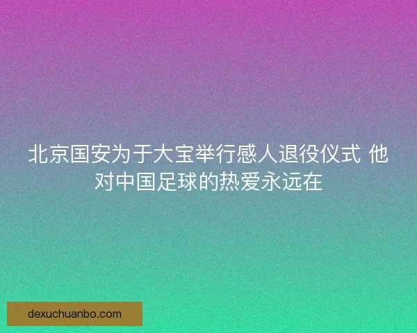北京国安为于大宝举行感人退役仪式 他对中国足球的热爱永远在
