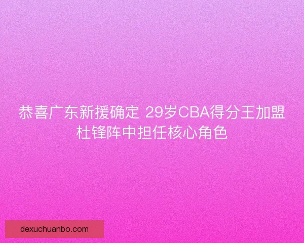 恭喜广东新援确定 29岁CBA得分王加盟杜锋阵中担任核心角色