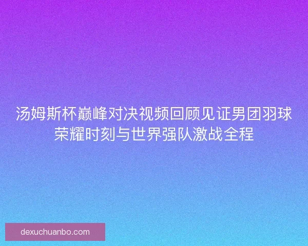 汤姆斯杯巅峰对决视频回顾见证男团羽球荣耀时刻与世界强队激战全程