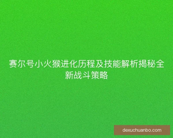 赛尔号小火猴进化历程及技能解析揭秘全新战斗策略 赛尔号小火猴进化历程及技能解析揭秘全新战斗策略