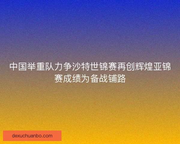 中国举重队力争沙特世锦赛再创辉煌亚锦赛成绩为备战铺路