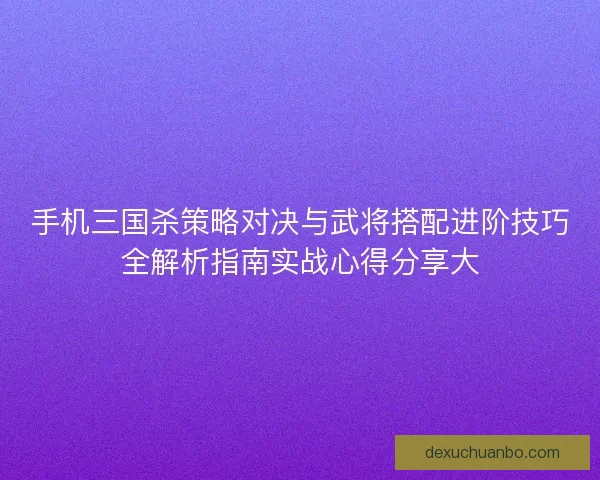 手机三国杀策略对决与武将搭配进阶技巧全解析指南实战心得分享大