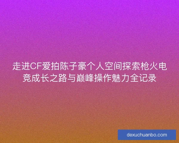 走进CF爱拍陈子豪个人空间探索枪火电竞成长之路与巅峰操作魅力全记录