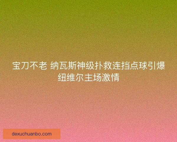 宝刀不老 纳瓦斯神级扑救连挡点球引爆纽维尔主场激情 宝刀不老 纳瓦斯神级扑救连挡点球引爆纽维尔主场激情