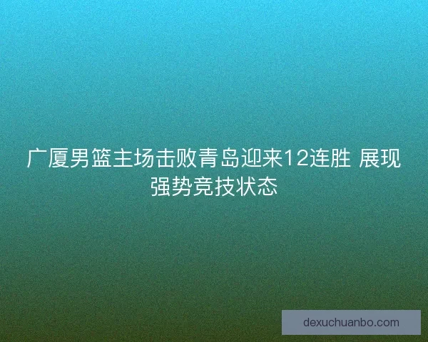 广厦男篮主场击败青岛迎来12连胜 展现强势竞技状态