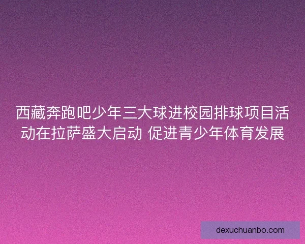 西藏奔跑吧少年三大球进校园排球项目活动在拉萨盛大启动 促进青少年体育发展