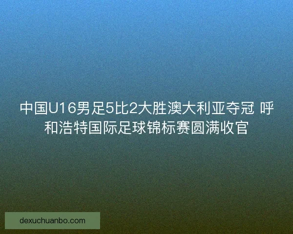 中国U16男足5比2大胜澳大利亚夺冠 呼和浩特国际足球锦标赛圆满收官