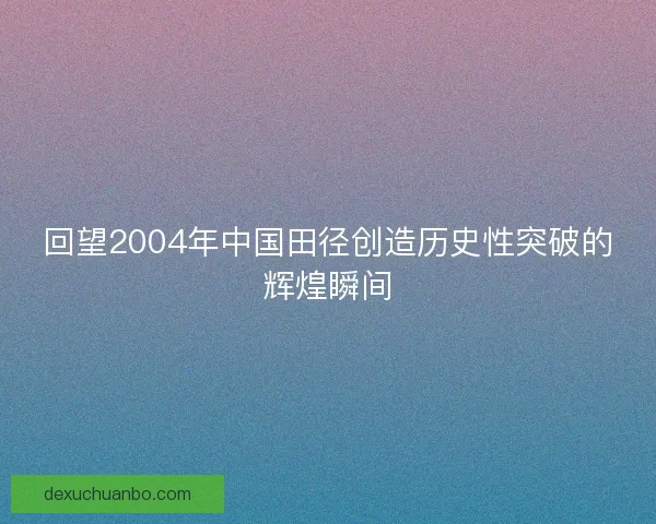 回望2004年中国田径创造历史性突破的辉煌瞬间 回望2004年中国田径创造历史性突破的辉煌瞬间