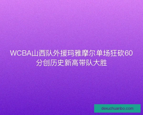 WCBA山西队外援玛雅摩尔单场狂砍60分创历史新高带队大胜 WCBA山西队外援玛雅摩尔单场狂砍60分创历史新高带队大胜