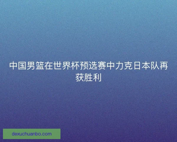 中国男篮在世界杯预选赛中力克日本队再获胜利