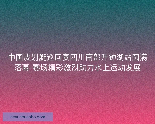中国皮划艇巡回赛四川南部升钟湖站圆满落幕 赛场精彩激烈助力水上运动发展 中国皮划艇巡回赛四川南部升钟湖站圆满落幕 赛场精彩激烈助力水上运动发展