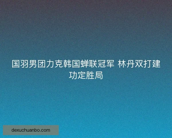 国羽男团力克韩国蝉联冠军 林丹双打建功定胜局 国羽男团力克韩国蝉联冠军 林丹双打建功定胜局