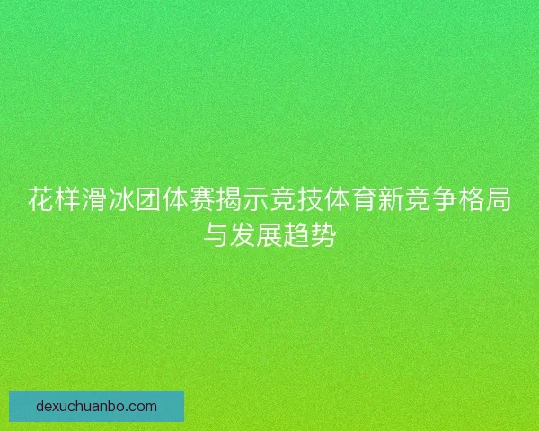 花样滑冰团体赛揭示竞技体育新竞争格局与发展趋势 花样滑冰团体赛揭示竞技体育新竞争格局与发展趋势