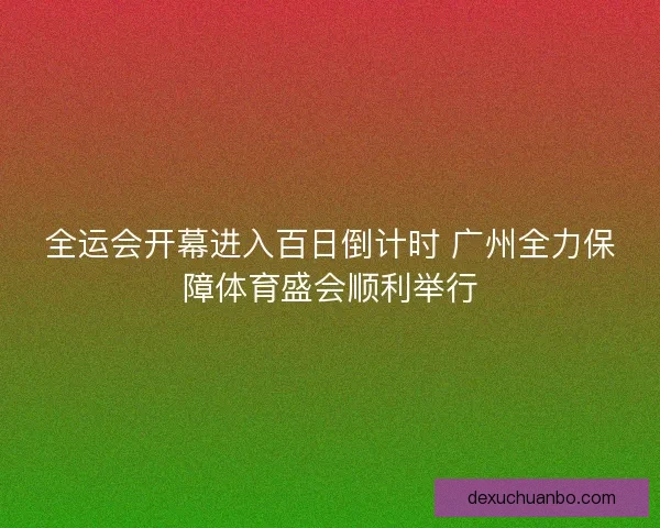 全运会开幕进入百日倒计时 广州全力保障体育盛会顺利举行 全运会开幕进入百日倒计时 广州全力保障体育盛会顺利举行