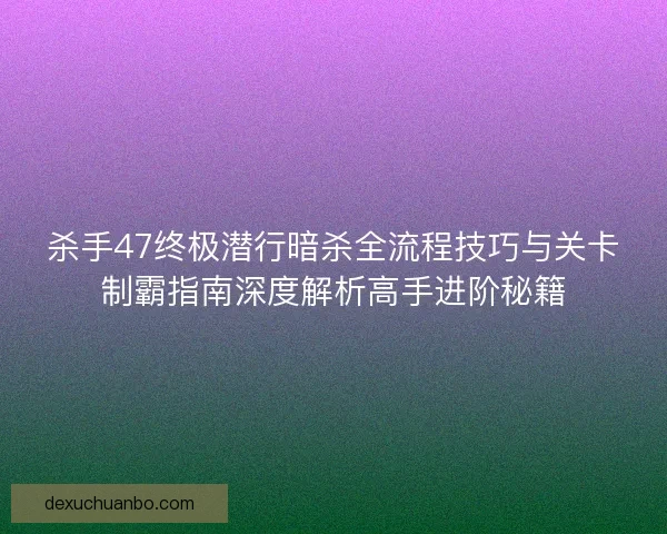 杀手47终极潜行暗杀全流程技巧与关卡制霸指南深度解析高手进阶秘籍