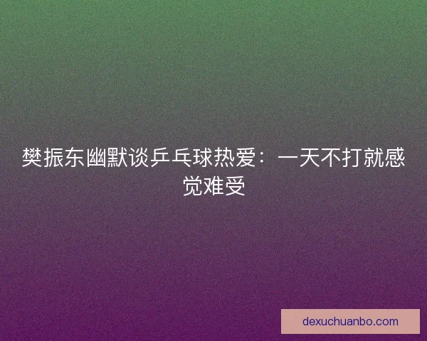 樊振东幽默谈乒乓球热爱:一天不打就感觉难受 樊振东幽默谈乒乓球热爱:一天不打就感觉难受