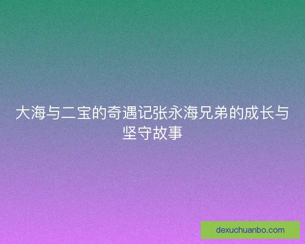 大海与二宝的奇遇记张永海兄弟的成长与坚守故事 大海与二宝的奇遇记张永海兄弟的成长与坚守故事